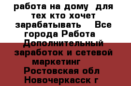 работа на дому  для тех кто хочет зарабатывать. - Все города Работа » Дополнительный заработок и сетевой маркетинг   . Ростовская обл.,Новочеркасск г.